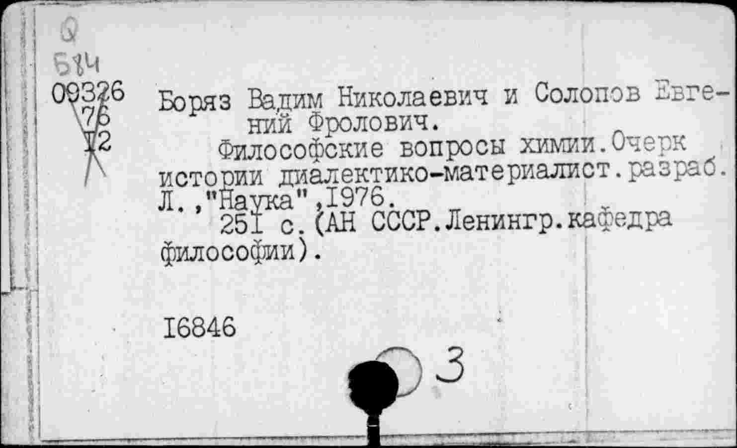 ﻿№
3326 '7Ь
12
Боряз Вадим Николаевич и Солопов Евгений Фролович.
Философские вопросы химии.Очерк истории диалектико-материалист.разраб.
философии).
16846